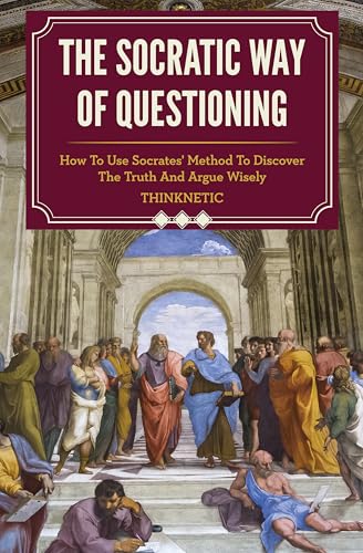 The Socratic Way Of Questioning: How To Use Socrates’ Method To Discover The Truth And Argue Wisely (Critical Thinking & Logic Mastery)