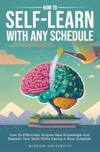 How To Self-Learn With Any Schedule: How To Effectively Acquire New Knowledge And Sharpen Your Skills While Having A Busy Schedule